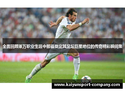 全面回顾莱万职业生涯中那些奠定其足坛巨星地位的传奇精彩瞬间集